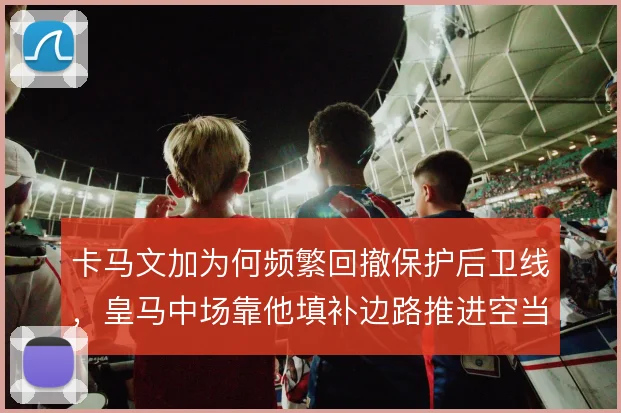 卡马文加为何频繁回撤保护后卫线，皇马中场靠他填补边路推进空当