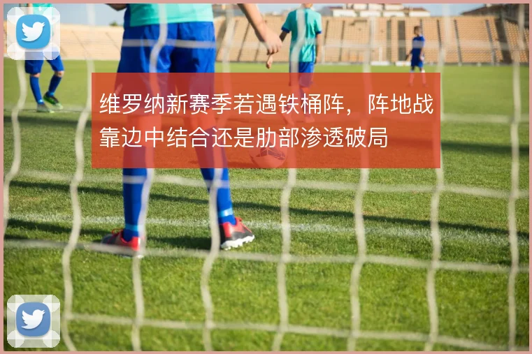 维罗纳新赛季若遇铁桶阵,阵地战靠边中结合还是肋部渗透破局