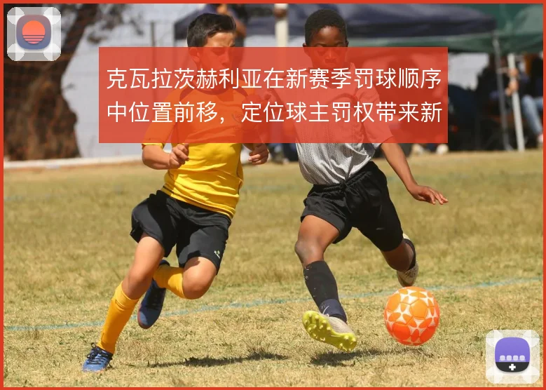 克瓦拉茨赫利亚在新赛季罚球顺序中位置前移,定位球主罚权带来新变化