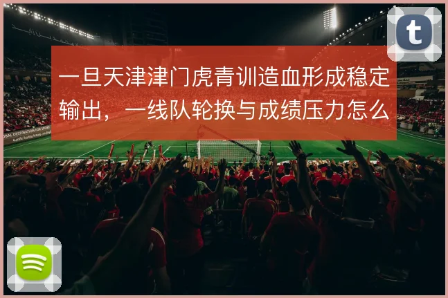 一旦天津津门虎青训造血形成稳定输出,一线队轮换与成绩压力怎么解