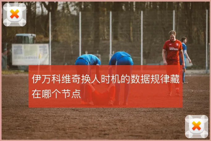 伊万科维奇换人时机的数据规律藏在哪个节点