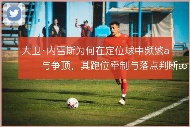 大卫·内雷斯为何在定位球中频繁参与争顶,其跑位牵制与落点判断是关键