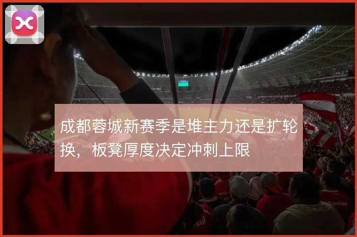 成都蓉城新赛季是堆主力还是扩轮换，板凳厚度决定冲刺上限