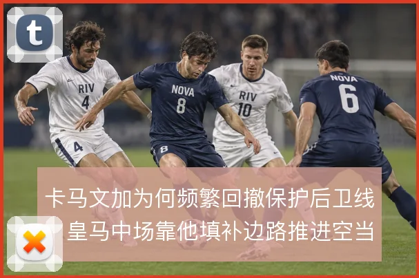 卡马文加为何频繁回撤保护后卫线，皇马中场靠他填补边路推进空当