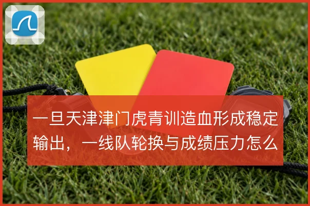 一旦天津津门虎青训造血形成稳定输出，一线队轮换与成绩压力怎么解